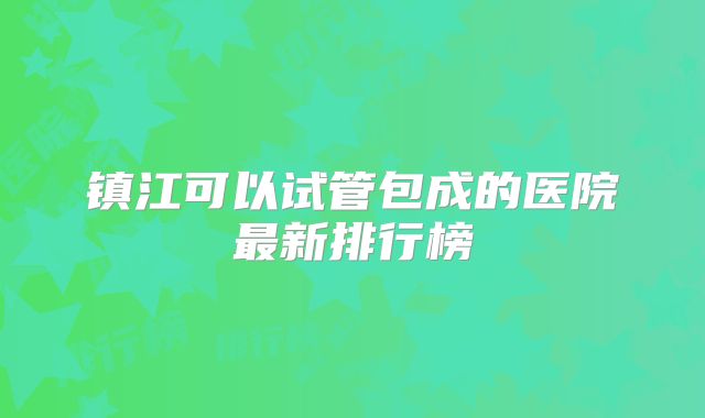 镇江可以试管包成的医院最新排行榜
