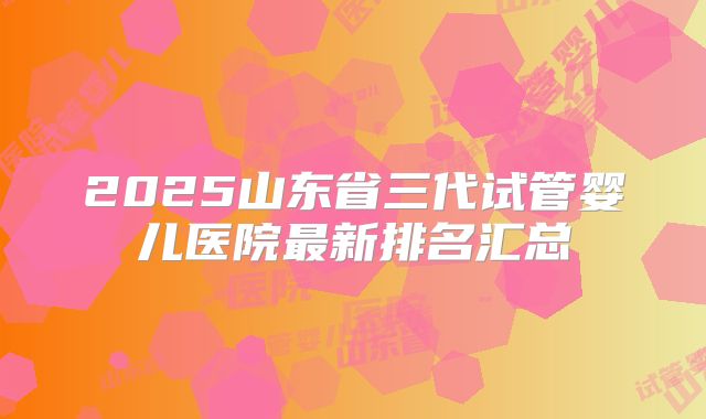 2025山东省三代试管婴儿医院最新排名汇总