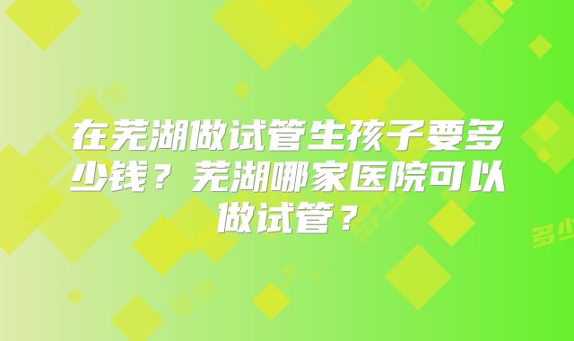 在芜湖做试管生孩子要多少钱？芜湖哪家医院可以做试管？