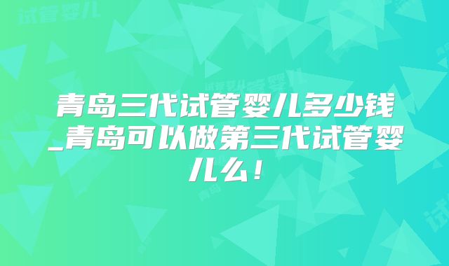 青岛三代试管婴儿多少钱_青岛可以做第三代试管婴儿么！