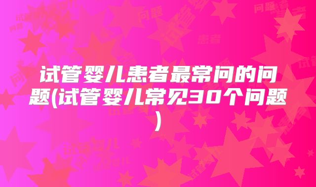 试管婴儿患者最常问的问题(试管婴儿常见30个问题)