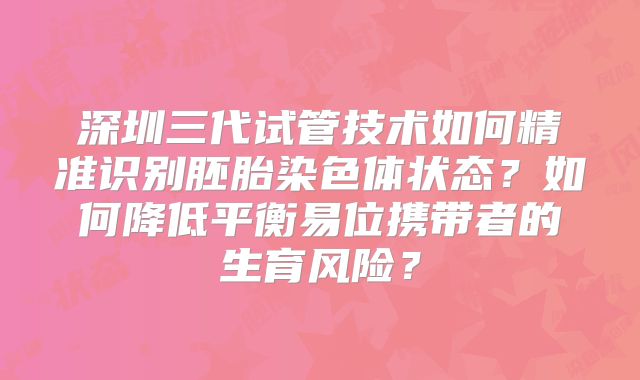 深圳三代试管技术如何精准识别胚胎染色体状态?如何降低平衡易位携带者的生育风险?