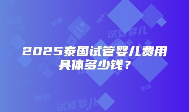 2025泰国试管婴儿费用具体多少钱？