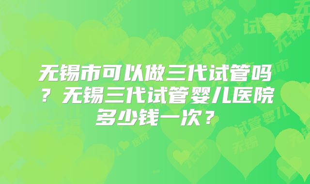 无锡市可以做三代试管吗？无锡三代试管婴儿医院多少钱一次？