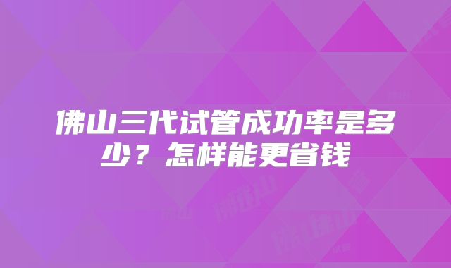 佛山三代试管成功率是多少？怎样能更省钱