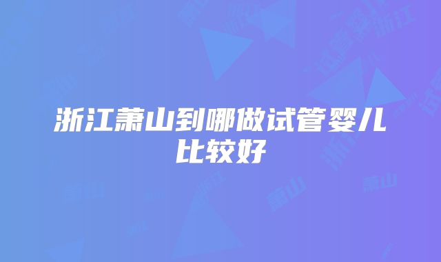 浙江萧山到哪做试管婴儿比较好