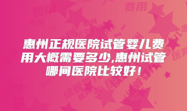 惠州正规医院试管婴儿费用大概需要多少,惠州试管哪间医院比较好！