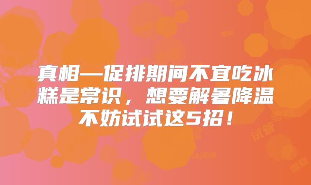 真相—促排期间不宜吃冰糕是常识，想要解暑降温不妨试试这5招！