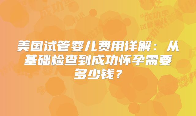 美国试管婴儿费用详解：从基础检查到成功怀孕需要多少钱？