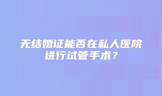 无结婚证能否在私人医院进行试管手术？