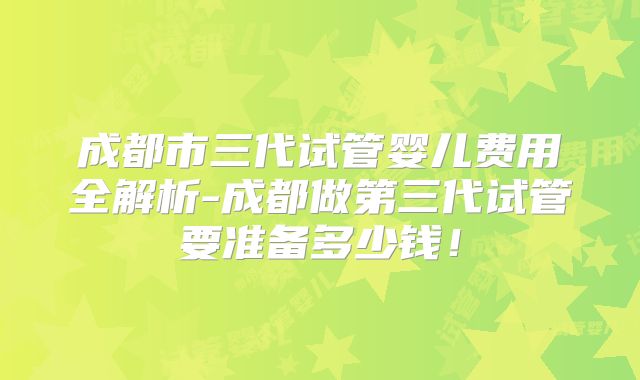 成都市三代试管婴儿费用全解析-成都做第三代试管要准备多少钱!
