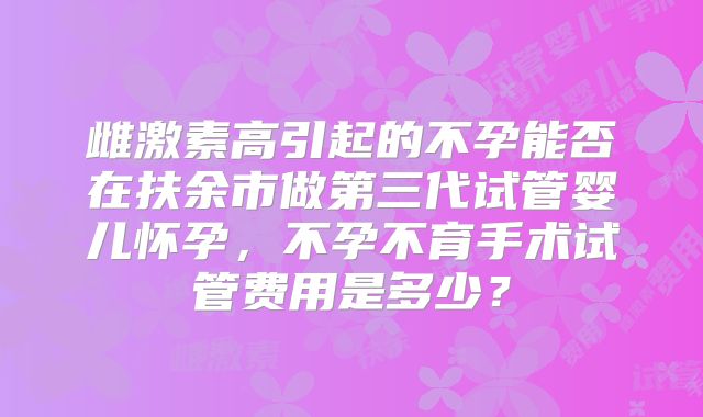 雌激素高引起的不孕能否在扶余市做第三代试管婴儿怀孕，不孕不育手术试管费用是多少？