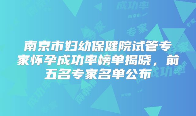 南京市妇幼保健院试管专家怀孕成功率榜单揭晓，前五名专家名单公布
