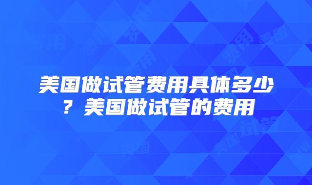 美国做试管费用具体多少？美国做试管的费用