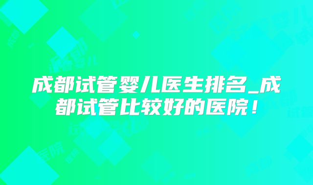 成都试管婴儿医生排名_成都试管比较好的医院！