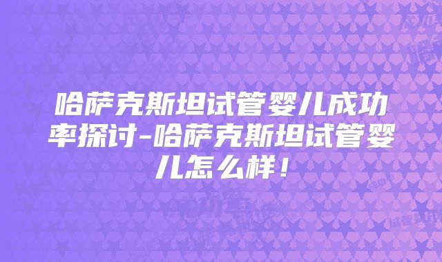 哈萨克斯坦试管婴儿成功率探讨-哈萨克斯坦试管婴儿怎么样！