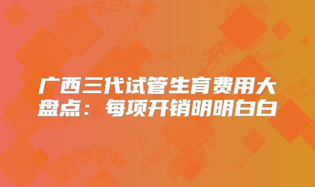 广西三代试管生育费用大盘点:每项开销明明白白