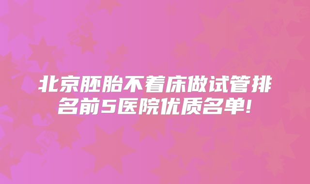 北京胚胎不着床做试管排名前5医院优质名单!