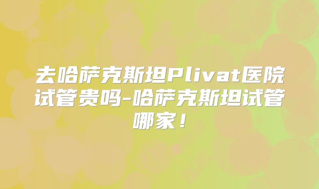 去哈萨克斯坦Plivat医院试管贵吗-哈萨克斯坦试管哪家！
