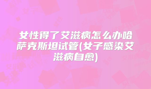 女性得了艾滋病怎么办哈萨克斯坦试管(女子感染艾滋病自愈)