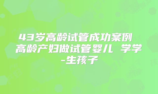 43岁高龄试管成功案例 高龄产妇做试管婴儿 学学-生孩子