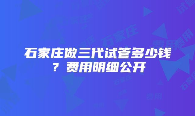 石家庄做三代试管多少钱？费用明细公开