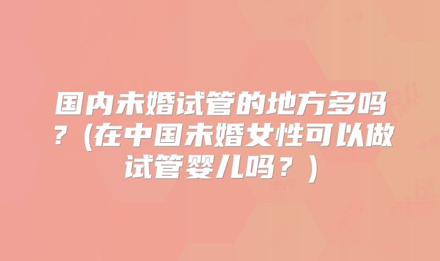 国内未婚试管的地方多吗？(在中国未婚女性可以做试管婴儿吗？)