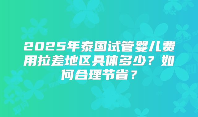 2025年泰国试管婴儿费用拉差地区具体多少？如何合理节省？
