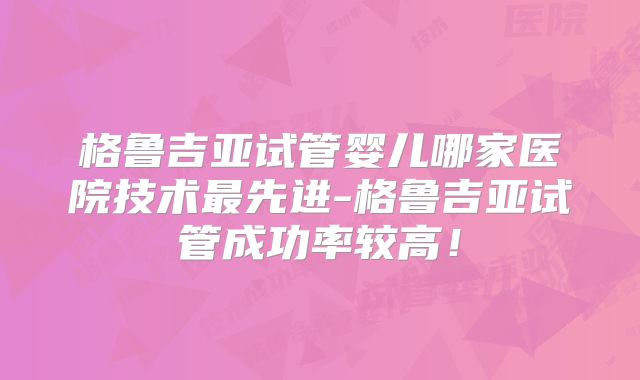 格鲁吉亚试管婴儿哪家医院技术最先进-格鲁吉亚试管成功率较高！