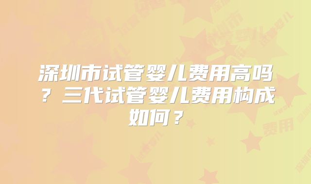 深圳市试管婴儿费用高吗？三代试管婴儿费用构成如何？