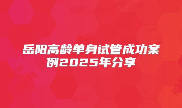 岳阳高龄单身试管成功案例2025年分享