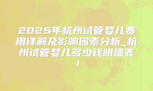 2025年杭州试管婴儿费用详解及影响因素分析_杭州试管婴儿多少钱明细表!