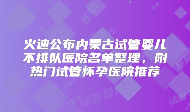 火速公布内蒙古试管婴儿不排队医院名单整理，附热门试管怀孕医院推荐