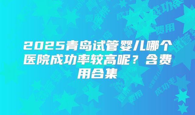 2025青岛试管婴儿哪个医院成功率较高呢？含费用合集