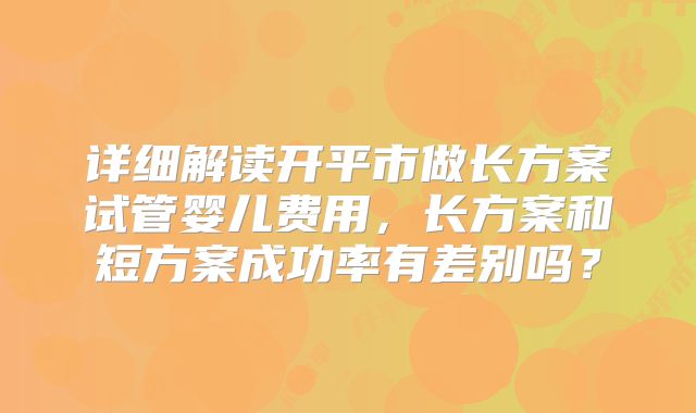 详细解读开平市做长方案试管婴儿费用，长方案和短方案成功率有差别吗？