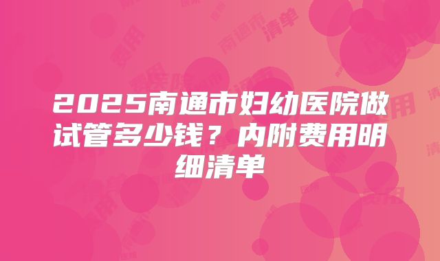 2025南通市妇幼医院做试管多少钱？内附费用明细清单