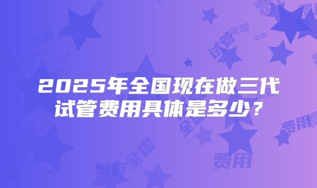 2025年全国现在做三代试管费用具体是多少?