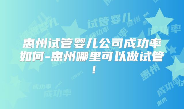 惠州试管婴儿公司成功率如何-惠州哪里可以做试管！