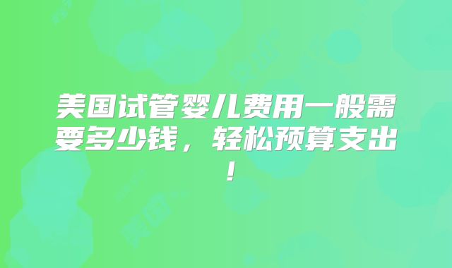 美国试管婴儿费用一般需要多少钱，轻松预算支出！