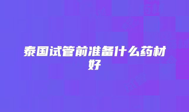 泰国试管前准备什么药材好