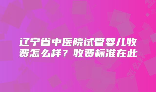 辽宁省中医院试管婴儿收费怎么样？收费标准在此