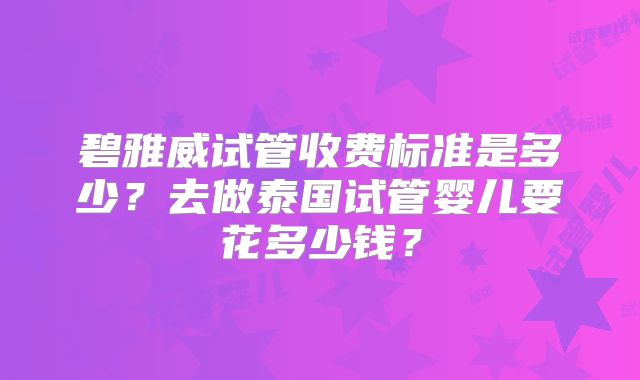碧雅威试管收费标准是多少?去做泰国试管婴儿要花多少钱?