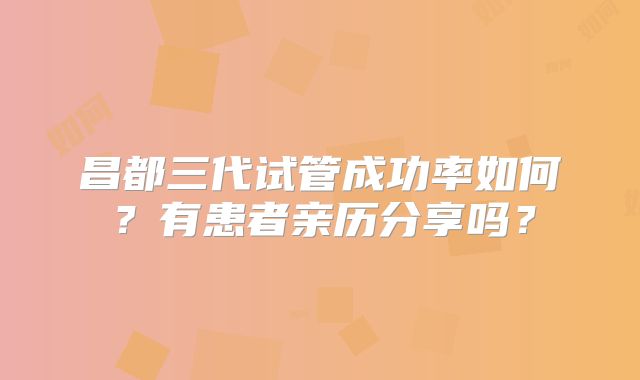 昌都三代试管成功率如何？有患者亲历分享吗？