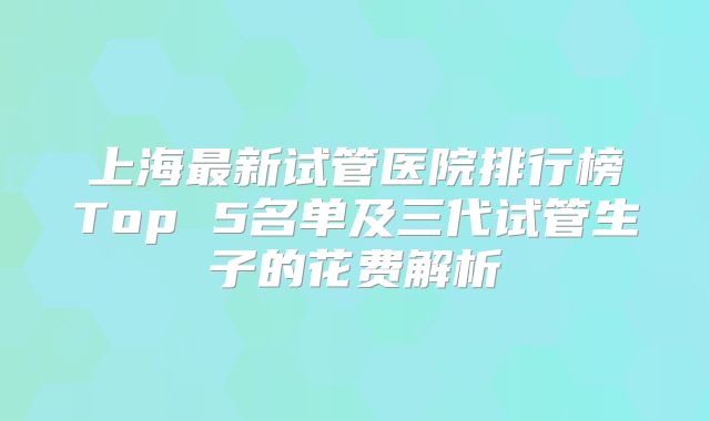上海最新试管医院排行榜Top 5名单及三代试管生子的花费解析