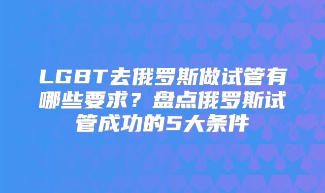 LGBT去俄罗斯做试管有哪些要求？盘点俄罗斯试管成功的5大条件