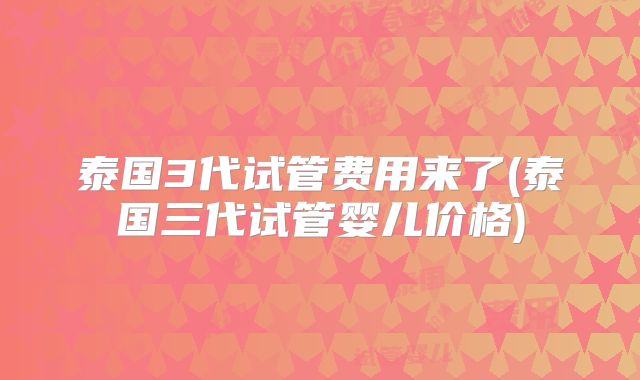 泰国3代试管费用来了(泰国三代试管婴儿价格)
