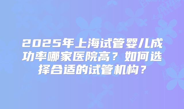 2025年上海试管婴儿成功率哪家医院高？如何选择合适的试管机构？