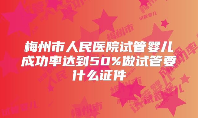 梅州市人民医院试管婴儿成功率达到50%做试管要什么证件