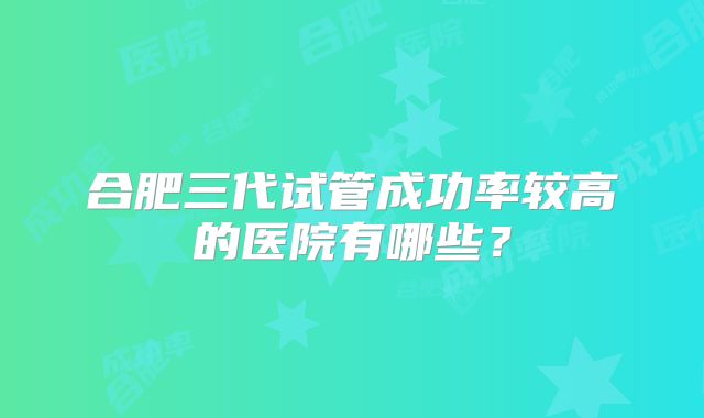 合肥三代试管成功率较高的医院有哪些？