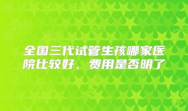 全国三代试管生孩哪家医院比较好,费用是否明了